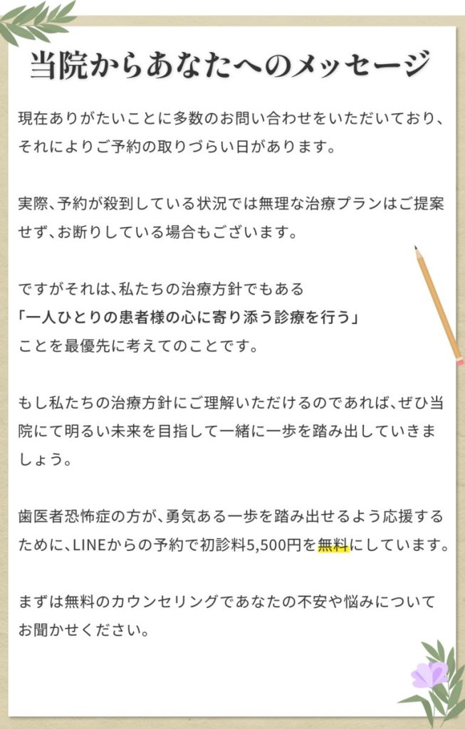 【当院からあなたへのメッセージ】現在ありがたいことに多数のお問い合わせをいただいており、それによりご予約の取りづらい日があります。 実際、予約が殺到している状況では無理な治療プランはご提案せず、お断りしている場合もございます。 ですがそれは、私たちの治療方針でもある「一人ひとりの患者様の心に寄り添う診療を行う」ことを最優先に考えてのことです。 もし私たちの治療方針にご理解いただけるのであれば、ぜひ当院にて明るい未来を目指して一緒に一歩を踏み出していきましょう。 歯医者恐怖症の方が、勇気ある一歩を踏み出せるよう応援するために、LINEからの予約で初診料5,500円を無料にしています。 まずは無料のカウンセリングであなたの不安や悩みについてお聞かせください。
