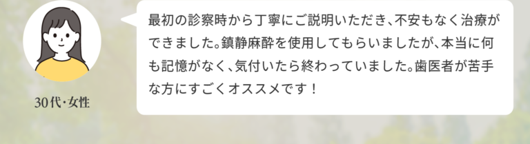 「最初の診察時から丁寧にご説明いただき、不安もなく治療ができました。鎮静麻酔を使用してもらいましたが、本当に何も記憶がなく、気付いたら終わっていました。歯医者が苦手な方にすごくオススメです！」（30代・女性）